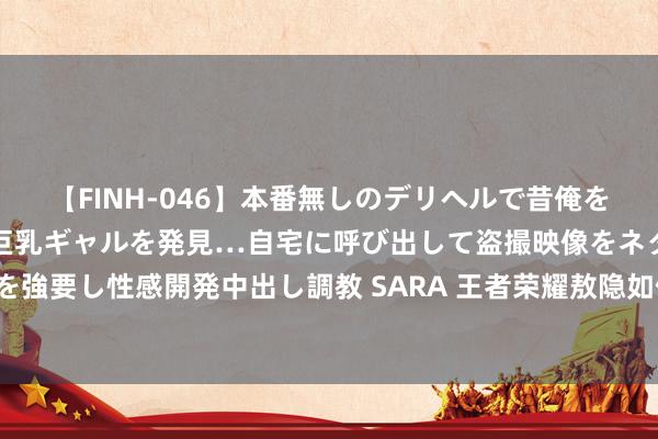 【FINH-046】本番無しのデリヘルで昔俺をバカにしていた同級生の巨乳ギャルを発見…自宅に呼び出して盗撮映像をネタに本番を強要し性感開発中出し調教 SARA 王者荣耀敖隐如何玩才横蛮-敖隐妙手进阶玩法素质