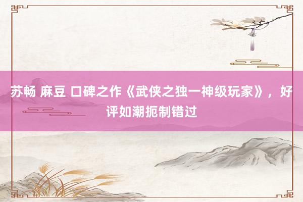 苏畅 麻豆 口碑之作《武侠之独一神级玩家》，好评如潮扼制错过