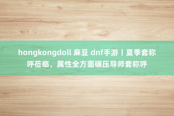 hongkongdoll 麻豆 dnf手游丨夏季套称呼莅临，属性全方面碾压导师套称呼