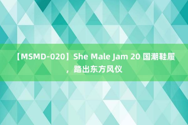 【MSMD-020】She Male Jam 20 国潮鞋履，踏出东方风仪