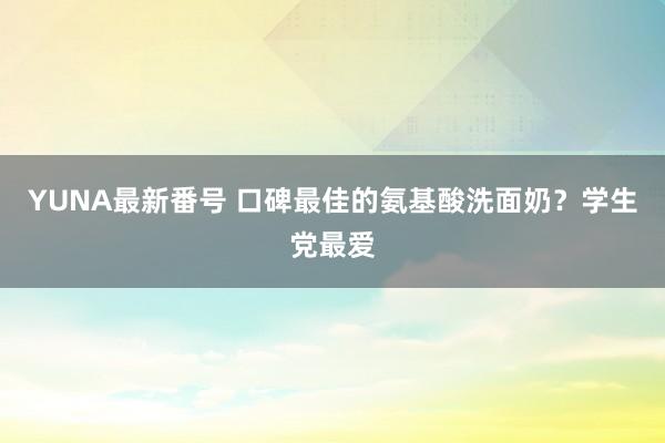 YUNA最新番号 口碑最佳的氨基酸洗面奶？学生党最爱