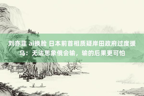 刘亦菲 ai换脸 日本前首相质疑岸田政府过度援乌：无法思象俄会输，输的后果更可怕