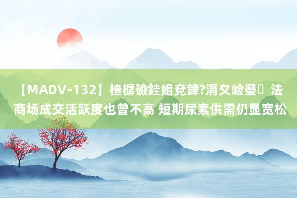 【MADV-132】楂樼礆銈姐兗銉?涓夊崄璺法 商场成交活跃度也曾不高 短期尿素供需仍显宽松