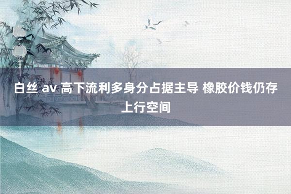 白丝 av 高下流利多身分占据主导 橡胶价钱仍存上行空间