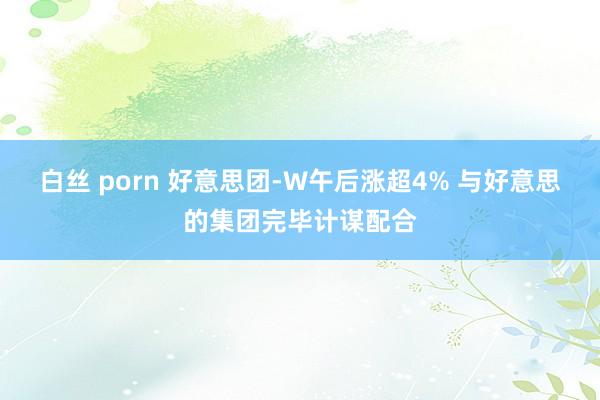 白丝 porn 好意思团-W午后涨超4% 与好意思的集团完毕计谋配合