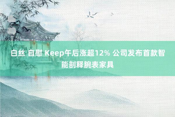 白丝 自慰 Keep午后涨超12% 公司发布首款智能剖释腕表家具