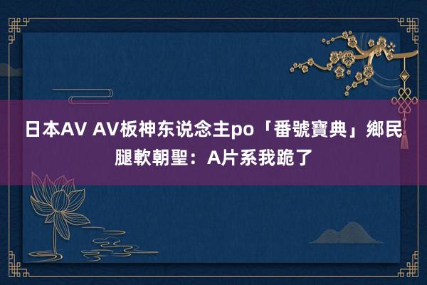 日本AV AV板神东说念主po「番號寶典」　鄉民腿軟朝聖：A片系我跪了