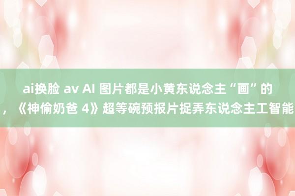 ai换脸 av AI 图片都是小黄东说念主“画”的，《神偷奶爸 4》超等碗预报片捉弄东说念主工智能