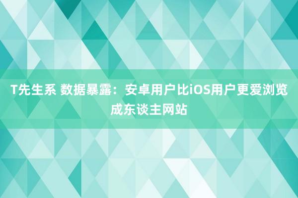 T先生系 数据暴露：安卓用户比iOS用户更爱浏览成东谈主网站