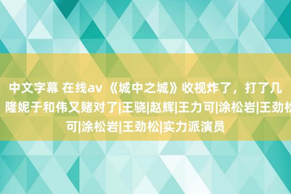 中文字幕 在线av 《城中之城》收视炸了，打了几许资方的脸，隆妮于和伟又赌对了|王骁|赵辉|王力可|涂松岩|王劲松|实力派演员