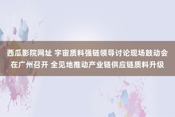 西瓜影院网址 宇宙质料强链领导讨论现场鼓动会在广州召开 全见地推动产业链供应链质料升级