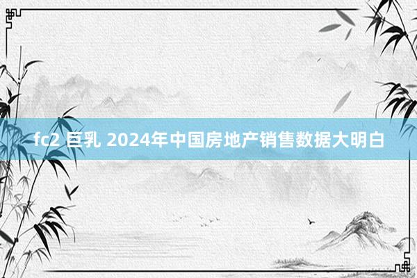 fc2 巨乳 2024年中国房地产销售数据大明白