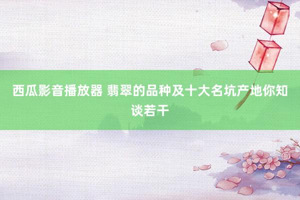 西瓜影音播放器 翡翠的品种及十大名坑产地你知谈若干