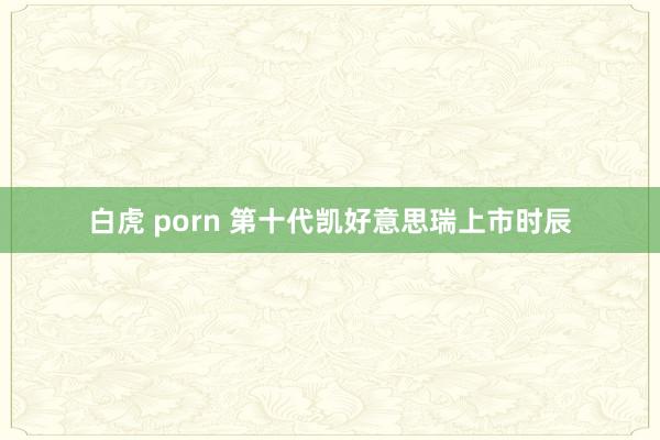 白虎 porn 第十代凯好意思瑞上市时辰