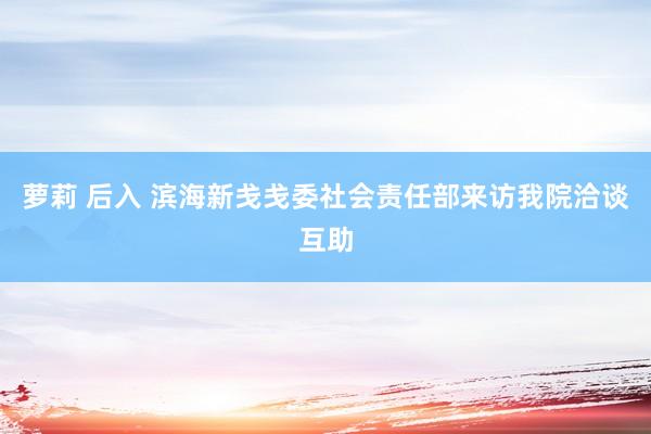 萝莉 后入 滨海新戋戋委社会责任部来访我院洽谈互助