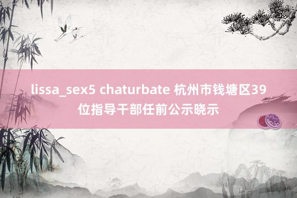 lissa_sex5 chaturbate 杭州市钱塘区39位指导干部任前公示晓示