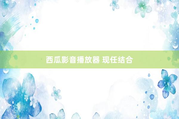 西瓜影音播放器 现任结合