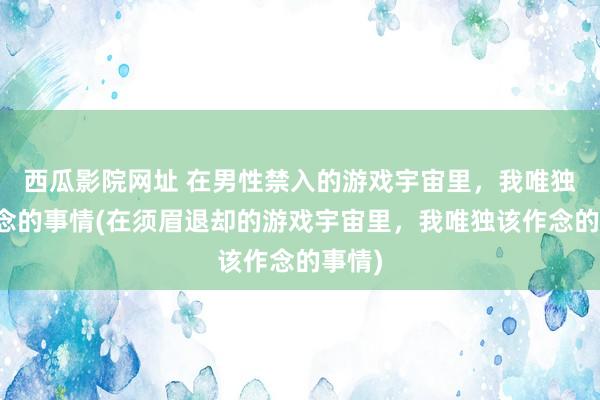 西瓜影院网址 在男性禁入的游戏宇宙里，我唯独该作念的事情(在须眉退却的游戏宇宙里，我唯独该作念的事情)