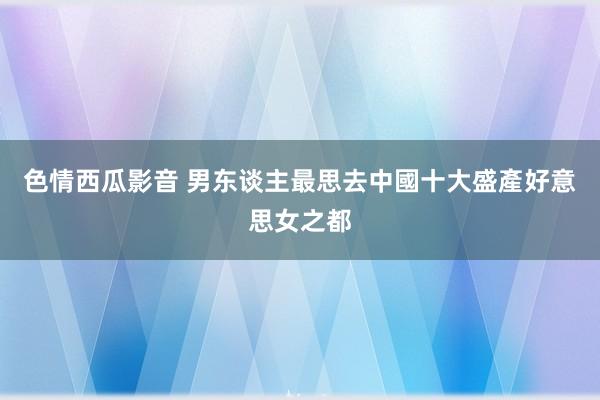 色情西瓜影音 男东谈主最思去　中國十大盛產好意思女之都