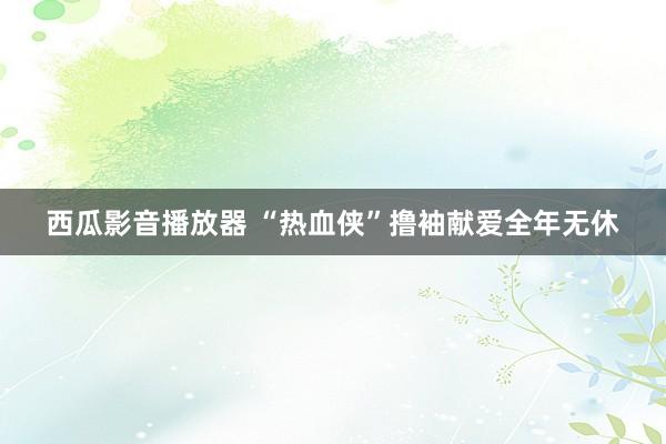 西瓜影音播放器 “热血侠”撸袖献爱全年无休