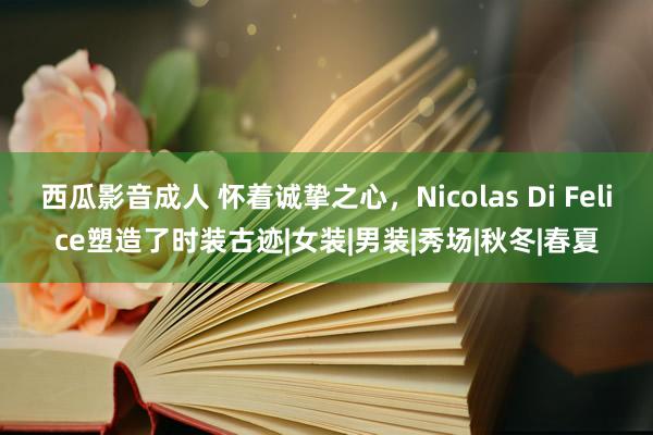 西瓜影音成人 怀着诚挚之心，Nicolas Di Felice塑造了时装古迹|女装|男装|秀场|秋冬|春夏