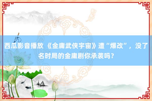 西瓜影音播放 《金庸武侠宇宙》遭“爆改”，没了名时局的金庸剧你承袭吗？