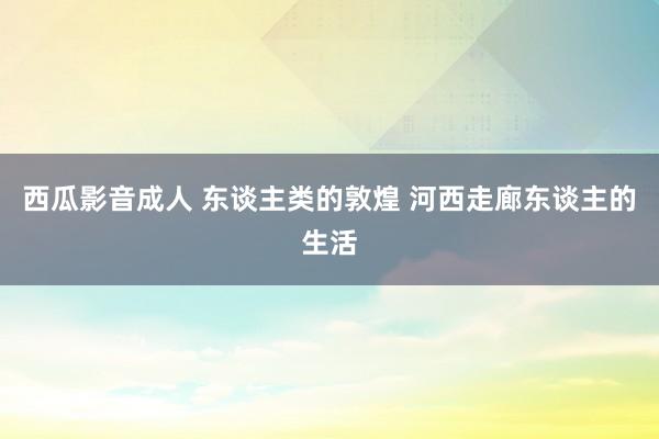 西瓜影音成人 东谈主类的敦煌 河西走廊东谈主的生活