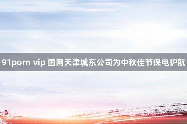 91porn vip 国网天津城东公司为中秋佳节保电护航