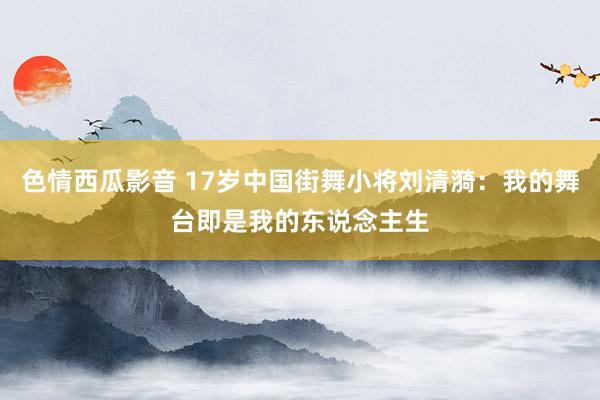 色情西瓜影音 17岁中国街舞小将刘清漪：我的舞台即是我的东说念主生