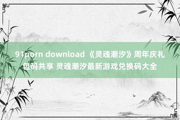 91porn download 《灵魂潮汐》周年庆礼包码共享 灵魂潮汐最新游戏兑换码大全