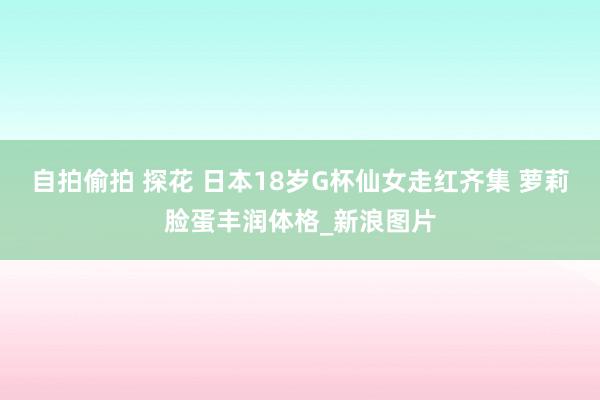 自拍偷拍 探花 日本18岁G杯仙女走红齐集 萝莉脸蛋丰润体格_新浪图片