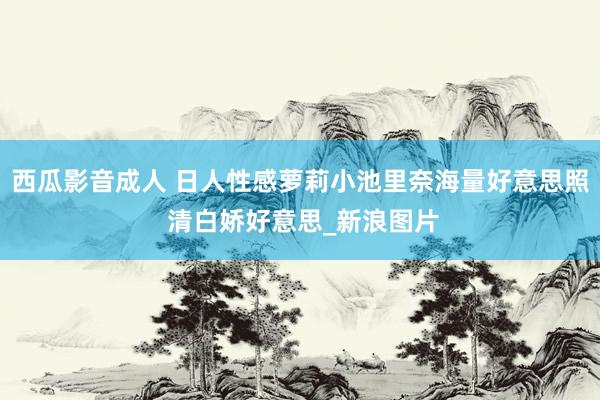 西瓜影音成人 日人性感萝莉小池里奈海量好意思照 清白娇好意思_新浪图片