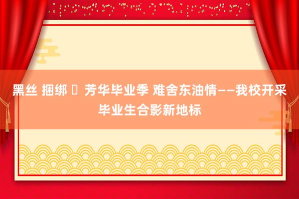 黑丝 捆绑 ​芳华毕业季 难舍东油情——我校开采毕业生合影新地标