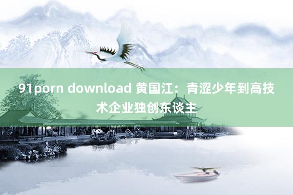 91porn download 黄国江：青涩少年到高技术企业独创东谈主