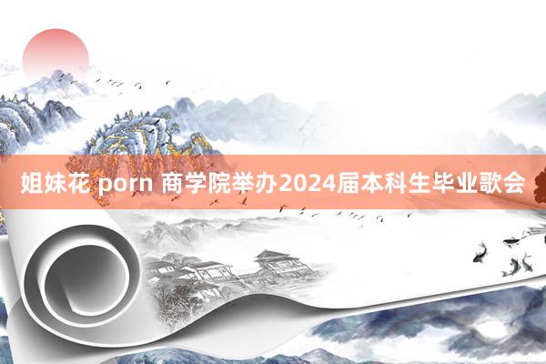 姐妹花 porn 商学院举办2024届本科生毕业歌会