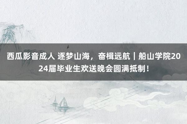 西瓜影音成人 逐梦山海，奋楫远航｜船山学院2024届毕业生欢送晚会圆满抵制！