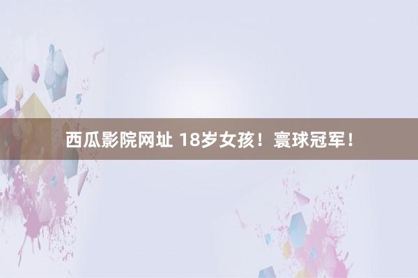 西瓜影院网址 18岁女孩！寰球冠军！