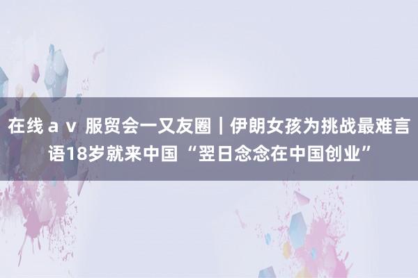 在线ａｖ 服贸会一又友圈｜伊朗女孩为挑战最难言语18岁就来中国 “翌日念念在中国创业”