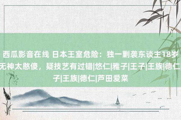 西瓜影音在线 日本王室危险：独一剿袭东谈主18岁了，双眼无神太憨傻，疑技艺有过错|悠仁|雅子|王子|王族|德仁|芦田爱菜