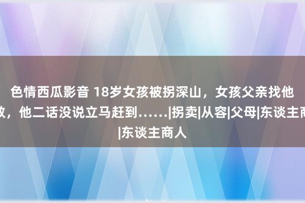 色情西瓜影音 18岁女孩被拐深山，女孩父亲找他求救，他二话没说立马赶到……|拐卖|从容|父母|东谈主商人