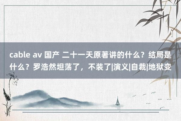 cable av 国产 二十一天原著讲的什么？结局是什么？罗浩然坦荡了，不装了|演义|自裁|地狱变