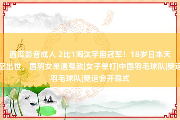 西瓜影音成人 2比1淘汰宇宙冠军！18岁日本天才仙女横空出世，国羽女单遇强敌|女子单打|中国羽毛球队|奥运会开幕式