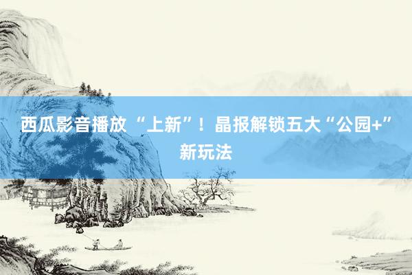 西瓜影音播放 “上新”！晶报解锁五大“公园+”新玩法