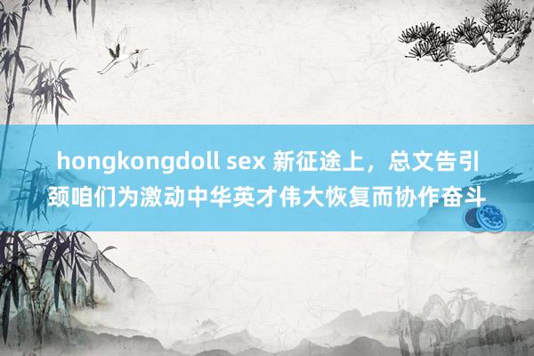 hongkongdoll sex 新征途上，总文告引颈咱们为激动中华英才伟大恢复而协作奋斗