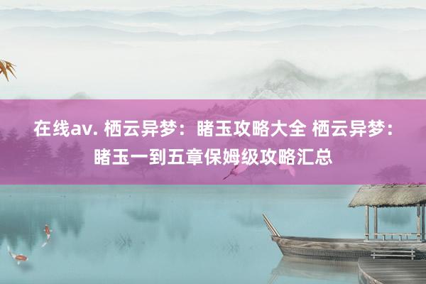 在线av. 栖云异梦：睹玉攻略大全 栖云异梦：睹玉一到五章保姆级攻略汇总