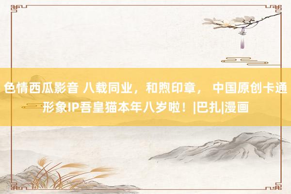 色情西瓜影音 八载同业，和煦印章， 中国原创卡通形象IP吾皇猫本年八岁啦！|巴扎|漫画