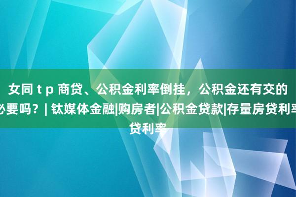 女同 t p 商贷、公积金利率倒挂，公积金还有交的必要吗？| 钛媒体金融|购房者|公积金贷款|存量房贷利率