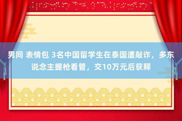 男同 表情包 3名中国留学生在泰国遭敲诈，多东说念主握枪看管，交10万元后获释