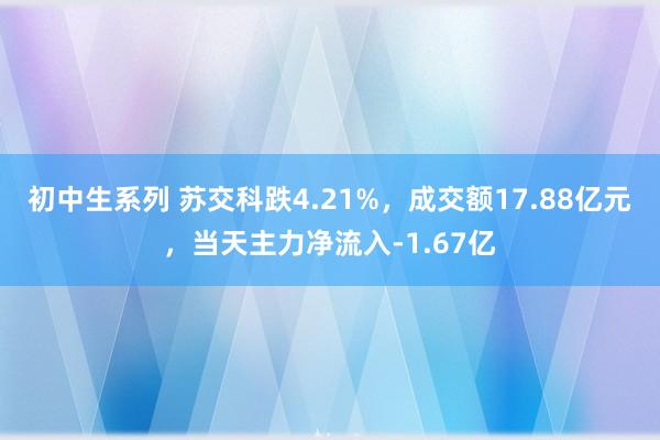 初中生系列 苏交科跌4.21%，成交额17.88亿元，当天主力净流入-1.67亿